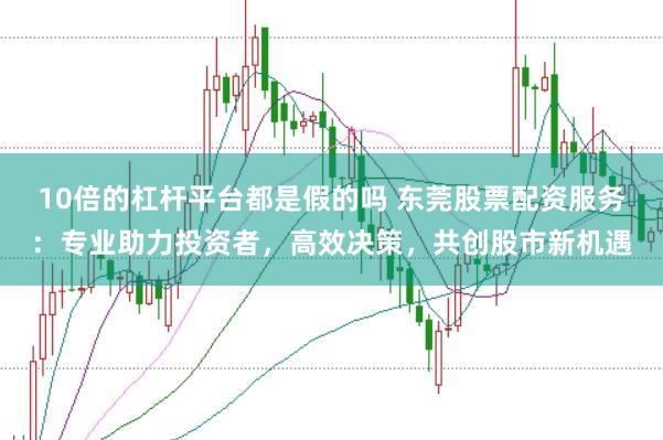 10倍的杠杆平台都是假的吗 东莞股票配资服务：专业助力投资者，高效决策，共创股市新机遇