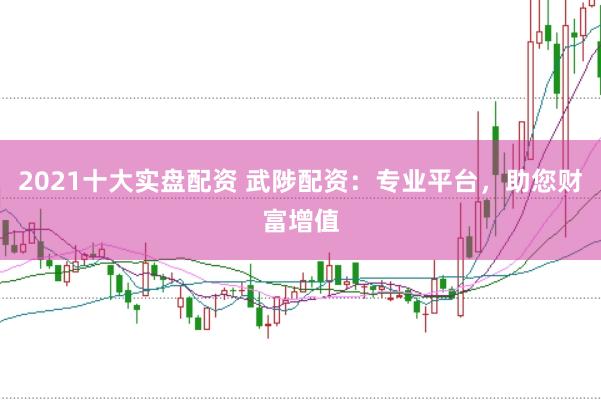 2021十大实盘配资 武陟配资：专业平台，助您财富增值