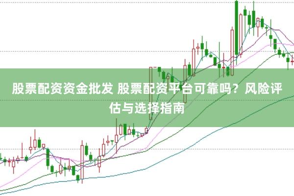 股票配资资金批发 股票配资平台可靠吗？风险评估与选择指南