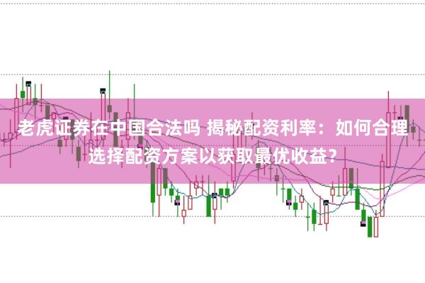 老虎证券在中国合法吗 揭秘配资利率:如何合理选择配资方案以获取最优收益?