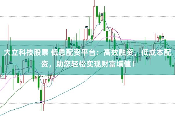 大立科技股票 低息配资平台：高效融资，低成本配资，助您轻松实现财富增值！
