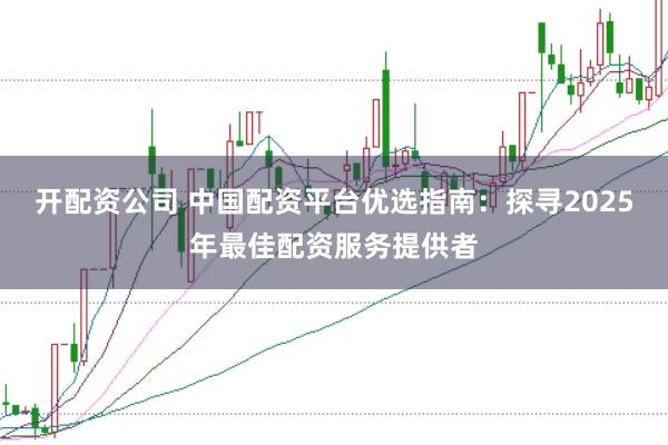 开配资公司 中国配资平台优选指南：探寻2025年最佳配资服务提供者