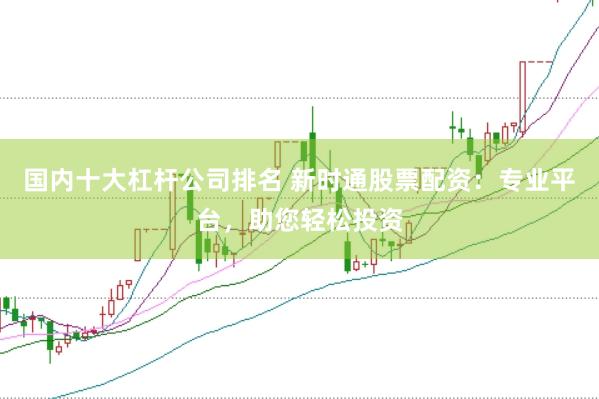 国内十大杠杆公司排名 新时通股票配资：专业平台，助您轻松投资