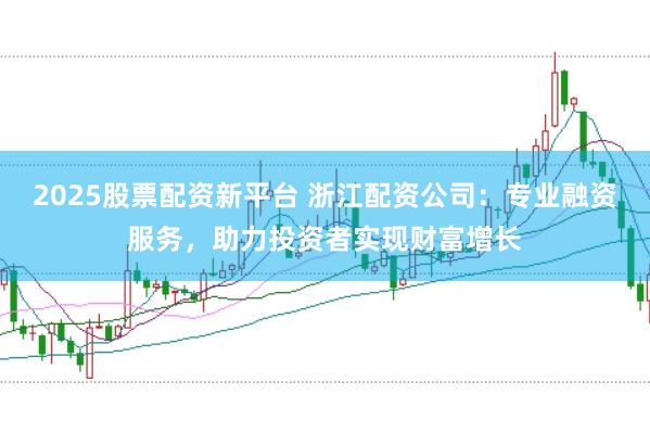 2025股票配资新平台 浙江配资公司:专业融资服务,助力投资者实现财富增长