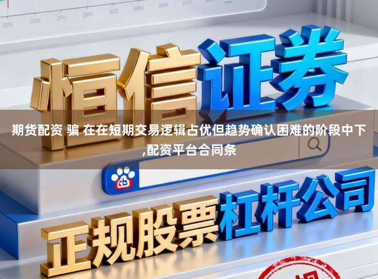 期货配资 骗 在在短期交易逻辑占优但趋势确认困难的阶段中下,配资平台合同条