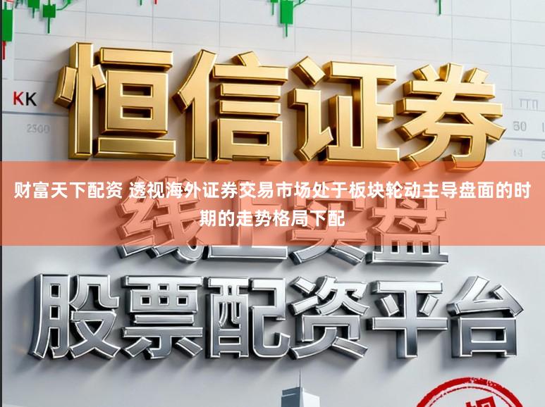 财富天下配资 透视海外证券交易市场处于板块轮动主导盘面的时期的走势格局下配