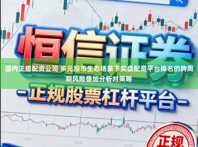 国内正规配资公司 多元股市生态场景下实盘配资平台排名的跨周期风险叠加分析对策略