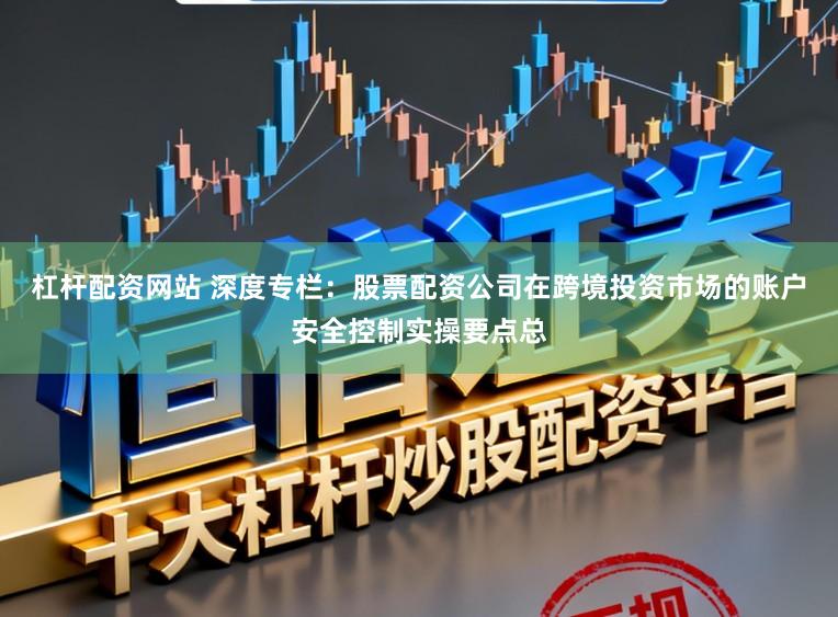 杠杆配资网站 深度专栏：股票配资公司在跨境投资市场的账户安全控制实操要点总