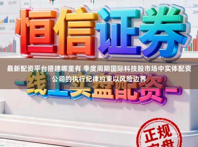 最新配资平台搭建哪里有 季度周期国际科技股市场中实体配资公司的执行纪律约束以风险边界