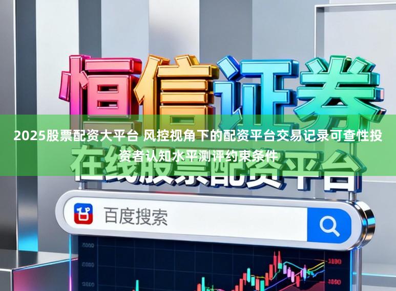 2025股票配资大平台 风控视角下的配资平台交易记录可查性投资者认知水平测评约束条件