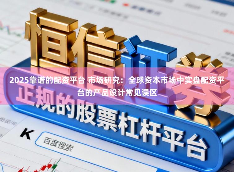 2025靠谱的配资平台 市场研究：全球资本市场中实盘配资平台的产品设计常见误区