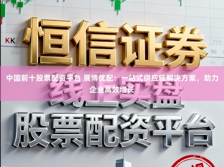 中国前十股票配资平台 展博优配:一站式供应链解决方案,助力企业高效增长