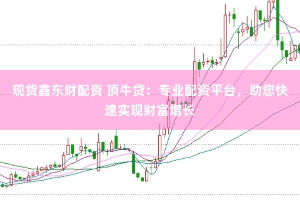 现货鑫东财配资 顶牛贷：专业配资平台，助您快速实现财富增长