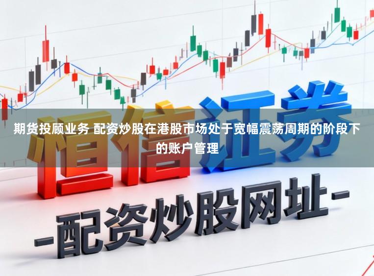 期货投顾业务 配资炒股在港股市场处于宽幅震荡周期的阶段下的账户管理