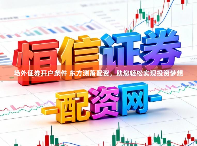 场外证券开户条件 东方测落配资，助您轻松实现投资梦想