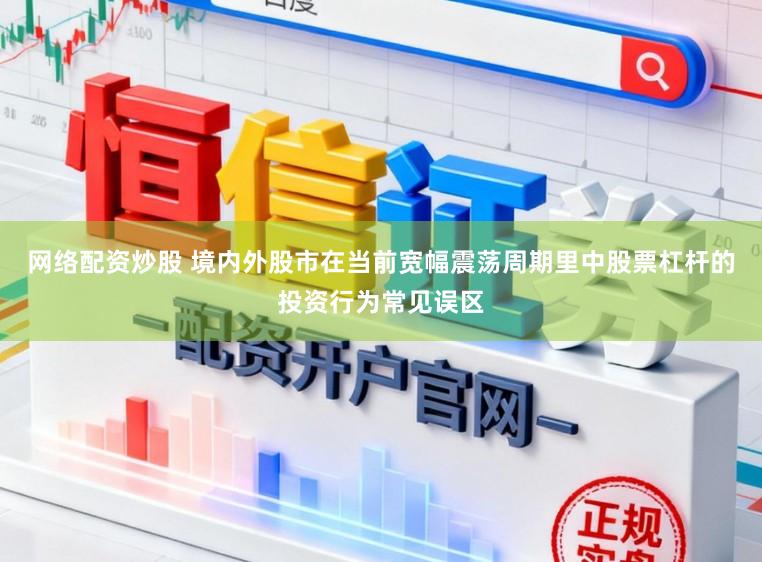 网络配资炒股 境内外股市在当前宽幅震荡周期里中股票杠杆的投资行为常见误区