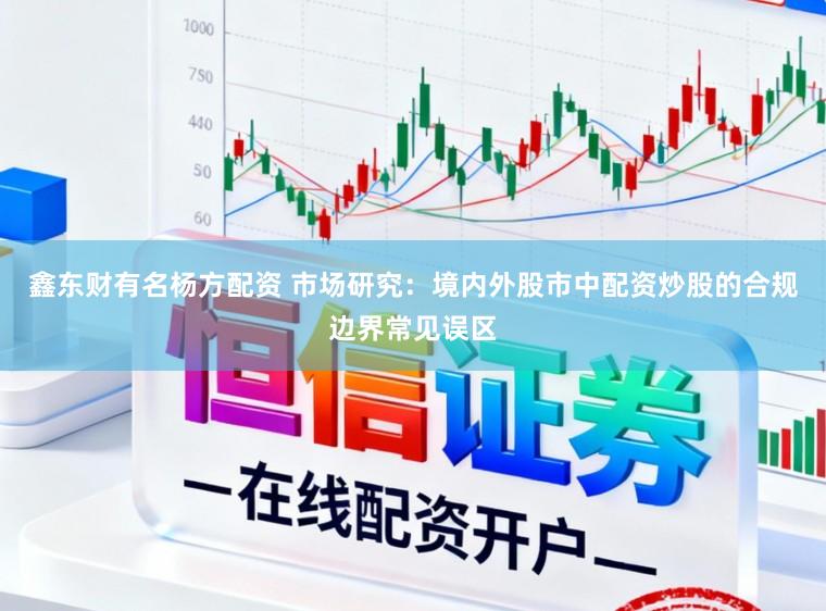 鑫东财有名杨方配资 市场研究：境内外股市中配资炒股的合规边界常见误区